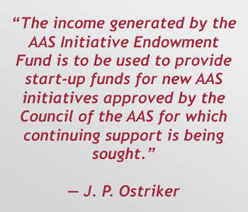 The income generated by the AAS Inititative Endowment Fund is to be used to provide start-up funds for new AAS initiatives approved by the Council of the AAS for which continuing support is being sought. - J. P. Ostriker